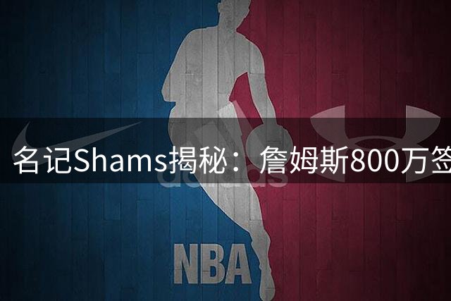 名记Shams揭秘：詹姆斯800万签约76人引爆联盟 骑士热火成陪跑
