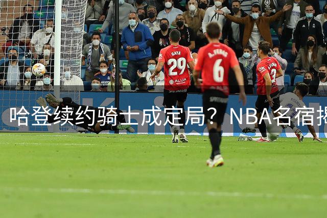 哈登续约骑士成定局？NBA名宿揭秘勒布朗未三度回归真相