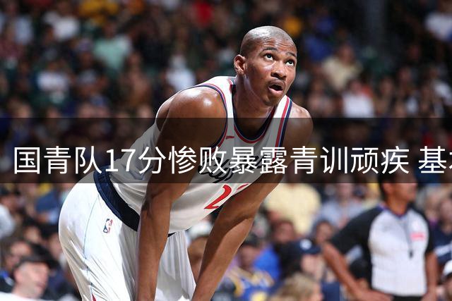国青队17分惨败暴露青训顽疾 基本功缺失成中国篮球最大短板