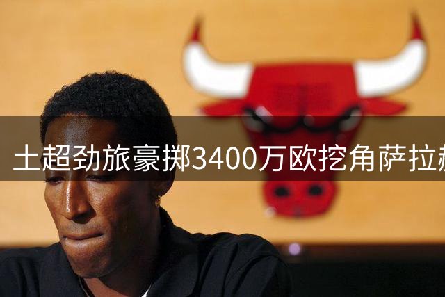 土超劲旅豪掷3400万欧挖角萨拉赫 两年合约细节曝光