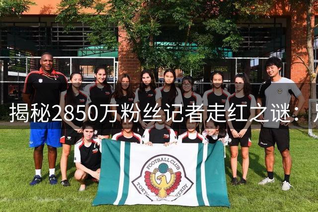 揭秘2850万粉丝记者走红之谜：足球世界的"官宣帝"如何炼成