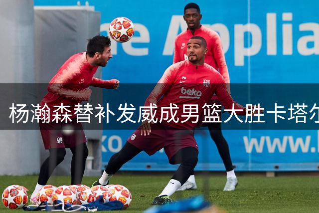 杨瀚森替补发威成男篮大胜卡塔尔关键先生