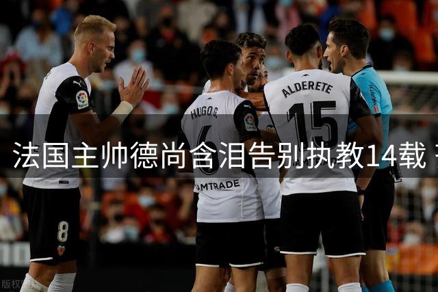 法国主帅德尚含泪告别执教14载 齐达内将接任国家队