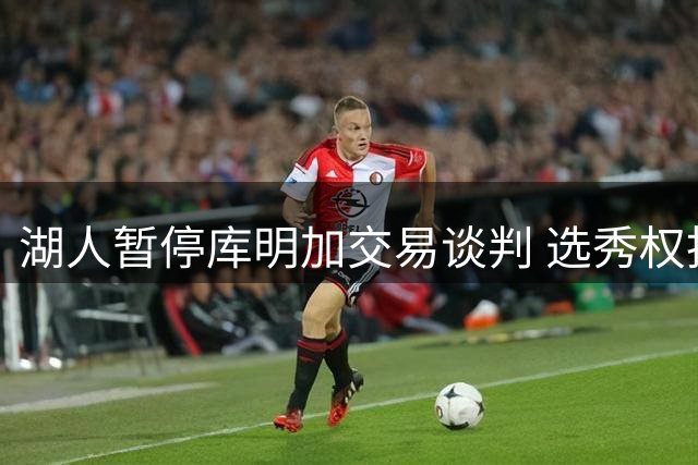 湖人暂停库明加交易谈判 选秀权投入意愿不足引发僵局