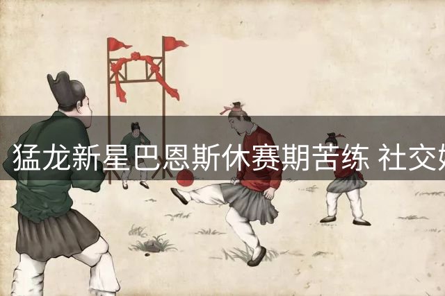 猛龙新星巴恩斯休赛期苦练 社交媒体晒图诠释职业态度