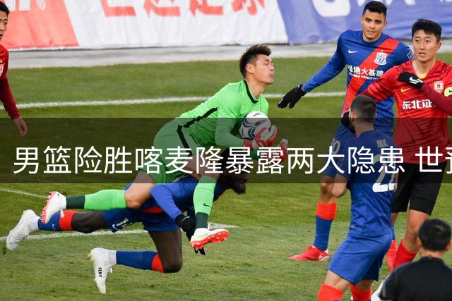 男篮险胜喀麦隆暴露两大隐患 世预赛西亚征程前景堪忧