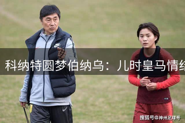 科纳特圆梦伯纳乌：儿时皇马情结终成真 渴望助球队问鼎欧冠