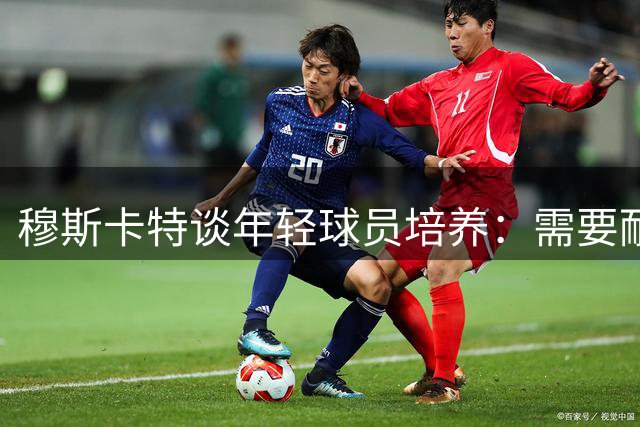 穆斯卡特谈年轻球员培养：需要耐心浇灌"树苗"而非急功近利