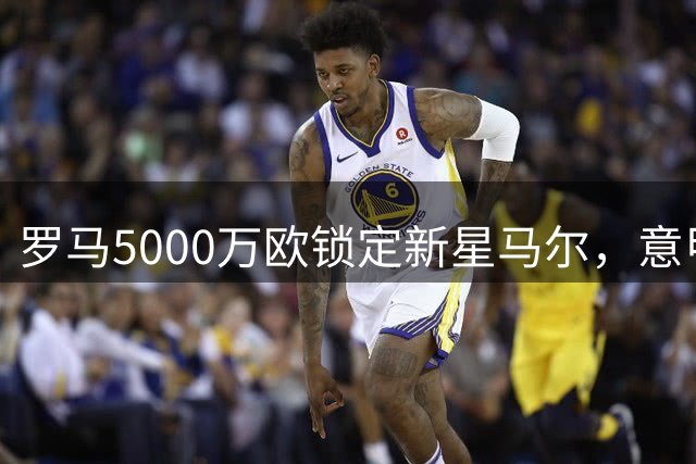 罗马5000万欧锁定新星马尔，意甲吸引力成关键变量