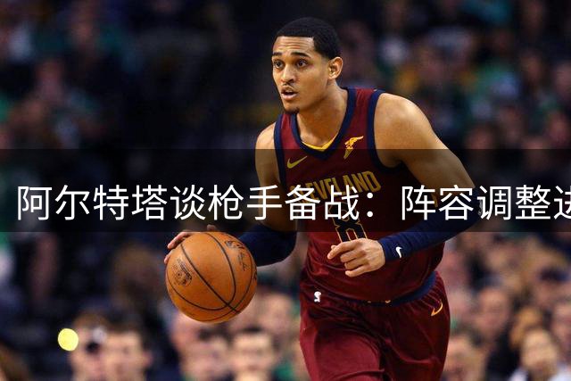 阿尔特塔谈枪手备战：阵容调整进行中 新星成长引关注