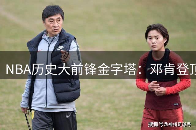 NBA历史大前锋金字塔：邓肯登顶马龙紧随 现役仅三人上榜